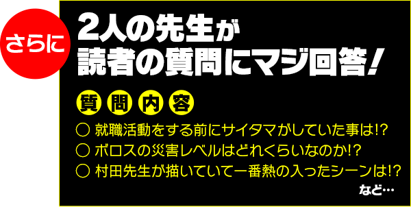 さらに 2人の先生が読者の質問にマジ回答!
質問内容
◯ 就職活動をする前にサイタマがしていた事は!?
◯ ボロスの災害レベルはどれくらいなのか!?
◯ 村田先生が描いていて一番熱の入ったシーンは!?
など…