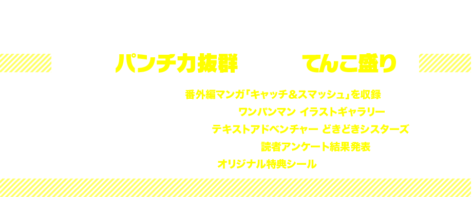 他にもパンチ力抜群の内容てんこ盛り!!
YJ40号に掲載された番外編マンガ「キャッチ&スマッシュ」を収録!
村田先生渾身の力作を一挙公開! 「ワンパンマン イラストギャラリー」!
大人気恋愛シミュレーションゲーム「テキストアドベンチャー どきどきシスターズ」!
人気のエピソードや必殺技が判明! 「読者アンケート結果発表」!
村田先生描き下ろし「オリジナル特典シール」つき!
